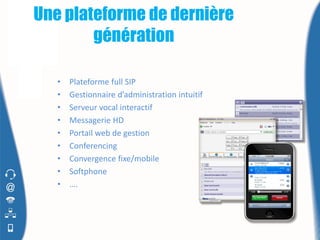 Une plateforme de dernière
        génération

   •   Plateforme full SIP
   •   Gestionnaire d’administration intuitif
   •   Serveur vocal interactif
   •   Messagerie HD
   •   Portail web de gestion
   •   Conferencing
   •   Convergence fixe/mobile
   •   Softphone
   •   ….
 