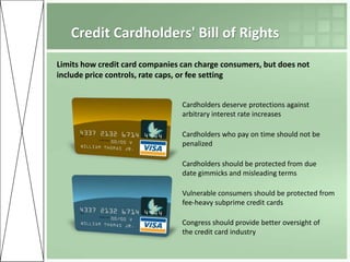 Credit Cardholders' Bill of Rights
Limits how credit card companies can charge consumers, but does not
include price controls, rate caps, or fee setting


                                 Cardholders deserve protections against
                                 arbitrary interest rate increases

                                 Cardholders who pay on time should not be
                                 penalized

                                 Cardholders should be protected from due
                                 date gimmicks and misleading terms

                                 Vulnerable consumers should be protected from
                                 fee-heavy subprime credit cards

                                 Congress should provide better oversight of
                                 the credit card industry
 