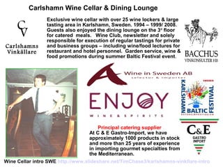 V
C
Carlshamns
Vinkällare
Principal catering supplier
At C & E Gastro-Import, we have
approximately 1000 products in stock
and more than 25 years of experience
in importing gourmet specialties from
the Mediterranean.
Carlshamn Wine Cellar & Dining Lounge
Exclusive wine cellar with over 25 wine lockers & large
tasting area in Karlshamn, Sweden. 1994 – 1999/ 2008.
Guests also enjoyed the dining lounge on the 3rd
floor
for catered meals. Wine Club, newsletter and solely
responsible for execution of regular tastings for private
and business groups – including wine/food lectures for
restaurant and hotel personnel. Garden service, wine &
food promotions during summer Baltic Festival event.
Wine Cellar intro SWE http://www.slideshare.net/TimChase3/karlshamns-vinkllare-intro
 