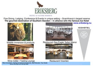 Restaurant Vicenten
Restaurant Sea Eagle/ Safari Manor
Wine Cellar / Tasting Lounge
Wine Consultant, Tastings & Gastronomic Events, Staff Educator, Tour Guide
Specific Beverage Event offerings SWE http://www.slideshare.net/TimChase3/eriksberg-modified-print-intro-and-specifika-vinprovnings-erbjudande-17-sept
Hotel & Nature reserve
Fine Dining, Lodging, Conference & Events in unique setting – Scandinavia´s largest reserve
The gourmet destination of Southern Sweden – in alliance with the famous Ice Hotel
Wildlife immersion & products
www.eriksberg.nu
07
Mars 2019
 