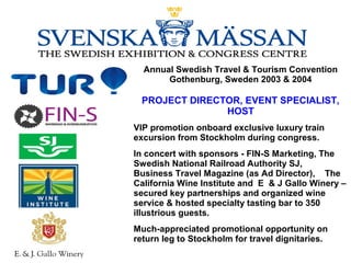Annual Swedish Travel & Tourism Convention
Gothenburg, Sweden 2003 & 2004
PROJECT DIRECTOR, EVENT SPECIALIST,
HOST
VIP promotion onboard exclusive luxury train
excursion from Stockholm during congress.
In concert with sponsors - FIN-S Marketing, The
Swedish National Railroad Authority SJ,
Business Travel Magazine (as Ad Director), The
California Wine Institute and E & J Gallo Winery –
secured key partnerships and organized wine
service & hosted specialty tasting bar to 350
illustrious guests.
Much-appreciated promotional opportunity on
return leg to Stockholm for travel dignitaries.
 