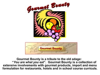 Gourmet Bounty
Gourmet Bounty
Gourmet Bounty is a tribute to the old adage:
“You are what you eat”. Gourmet Bounty is a collection of
extensive involvements with gourmet products, import and menu
formulation for restaurants, hotels and in school course curricula.
Gourmet BountyGourmet Bounty
 