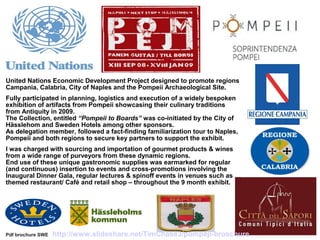 United Nations Economic Development Project designed to promote regions
Campania, Calabria, City of Naples and the Pompeii Archaeological Site.
Fully participated in planning, logistics and execution of a widely bespoken
exhibition of artifacts from Pompeii showcasing their culinary traditions
from Antiquity in 2009.
The Collection, entitled “Pompeii to Boards” was co-initiated by the City of
Hässlehom and Sweden Hotels among other sponsors.
As delegation member, followed a fact-finding familiarization tour to Naples,
Pompeii and both regions to secure key partners to support the exhibit.
I was charged with sourcing and importation of gourmet products & wines
from a wide range of purveyors from these dynamic regions.
End use of these unique gastronomic supplies was earmarked for regular
(and continuous) insertion to events and cross-promotions involving the
Inaugural Dinner Gala, regular lectures & spinoff events in venues such as
themed restaurant/ Café and retail shop – throughout the 9 month exhibit.
Pdf brochure SWE http://www.slideshare.net/TimChase3/pompeji-broschure
 