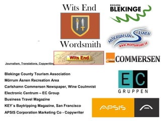 Wits End
Blekinge County Tourism Association
Mörrum Åsnen Recreation Area
Carlshamn Commersen Newspaper, Wine Coulmnist
Electronic Centrum – EC Group
Business Travel Magazine
KEY´s Baytripping Magazine, San Francisco
APSIS Corporation Marketing Co - Copywriter
Journalism, Translations, Copywriting
Wordsmith
Wits EndWits End
 