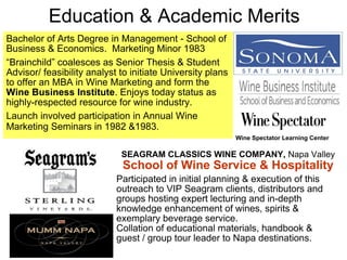 Education & Academic Merits
Bachelor of Arts Degree in Management - School of
Business & Economics. Marketing Minor 1983
“Brainchild” coalesces as Senior Thesis & Student
Advisor/ feasibility analyst to initiate University plans
to offer an MBA in Wine Marketing and form the
Wine Business Institute. Enjoys today status as
highly-respected resource for wine industry.
Launch involved participation in Annual Wine
Marketing Seminars in 1982 &1983.
SEAGRAM CLASSICS WINE COMPANY, Napa Valley
School of Wine Service & Hospitality
Participated in initial planning & execution of this
outreach to VIP Seagram clients, distributors and
groups hosting expert lecturing and in-depth
knowledge enhancement of wines, spirits &
exemplary beverage service.
Collation of educational materials, handbook &
guest / group tour leader to Napa destinations.
Wine Spectator Learning Center
 