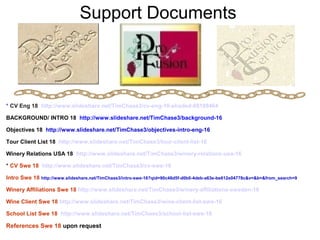 Support Documents
* CV Eng 18 http://www.slideshare.net/TimChase3/cv-eng-16-shaded-68189464
BACKGROUND/ INTRO 18 http://www.slideshare.net/TimChase3/background-16
Objectives 18 http://www.slideshare.net/TimChase3/objectives-intro-eng-16
Tour Client List 18 http://www.slideshare.net/TimChase3/tour-client-list-16
Winery Relations USA 18 http://www.slideshare.net/TimChase3/winery-relations-usa-16
* CV Swe 18 http://www.slideshare.net/TimChase3/cv-swe-16
Intro Swe 18 http://www.slideshare.net/TimChase3/intro-swe-16?qid=90c48d5f-d0b0-4deb-a63e-be612e04778c&v=&b=&from_search=9
Winery Affiliations Swe 18 http://www.slideshare.net/TimChase3/winery-affiliations-sweden-16
Wine Client Swe 18 http://www.slideshare.net/TimChase3/wine-client-list-swe-16
School List Swe 18 http://www.slideshare.net/TimChase3/school-list-swe-16
References Swe 18 upon request
 
