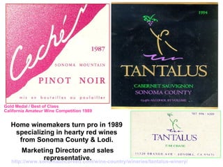 Home winemakers turn pro in 1989
specializing in hearty red wines
from Sonoma County & Lodi.
Marketing Director and sales
representative.
Gold Medal / Best of Class
California Amateur Wine Competition 1989
http://www.sonomauncorked.com/wine-country/wineries/tantalus-winery/
 