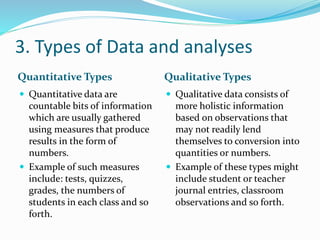 3. Types of Data and analyses
Quantitative Types Qualitative Types
 Quantitative data are
countable bits of information
which are usually gathered
using measures that produce
results in the form of
numbers.
 Example of such measures
include: tests, quizzes,
grades, the numbers of
students in each class and so
forth.
 Qualitative data consists of
more holistic information
based on observations that
may not readily lend
themselves to conversion into
quantities or numbers.
 Example of these types might
include student or teacher
journal entries, classroom
observations and so forth.
 