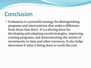 Conclusion
 Evaluation is a powerful strategy for distinguishing
programs and interventions that make a difference
from those that don't. It is a driving force for
developing and adapting sound strategies, improving
existing programs, and demonstrating the results of
investments in time and other resources. It also helps
determine if what is being done is worth the cost.
 