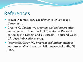 References
 Brown D. James,1995, The Elements Of Language
Curriculum.
 Greene JC. Qualitative program evaluation: practice
and promise. In Handbook of Qualitative Research,
edited by NK Denzin and YS Lincoln. Thousand Oaks,
CA: Sage Publications, 1994.
 Posavac EJ, Carey RG. Program evaluation: methods
and case studies. Prentice-Hall, Englewood Cliffs, NJ,
1980.
 