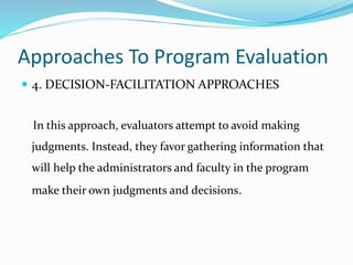 Approaches To Program Evaluation
 4. DECISION-FACILITATION APPROACHES
In this approach, evaluators attempt to avoid making
judgments. Instead, they favor gathering information that
will help the administrators and faculty in the program
make their own judgments and decisions.
 