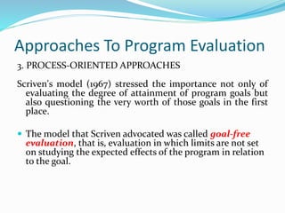 Approaches To Program Evaluation
3. PROCESS-ORIENTED APPROACHES
Scriven's model (1967) stressed the importance not only of
evaluating the degree of attainment of program goals but
also questioning the very worth of those goals in the first
place.
 The model that Scriven advocated was called goal-free
evaluation, that is, evaluation in which limits are not set
on studying the expected effects of the program in relation
to the goal.
 