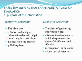 THREE DIMENSIONS THAT SHAPE POINT OF VIEW ON
EVALUATION
1. purpose of the information
FORMATIVE EVALUATION SUMMATIVE EVALUATION
 The aims are:
 1. Collect and analyze
information that will help in
improving the curriculum.
 2. Focuses on the process
 3. Daily quizzes
 The aims of gathering
information are:
 1. Determine the degree to
which the program was
successful, efficient, and
effective.
 2. Focuses on the outcome
 3. Unit test, chapter test
 