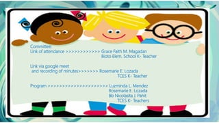 Committee:
Link of attendance >>>>>>>>>>>> Grace Faith M. Magadan
Bioto Elem. School K- Teacher
Link via google meet
and recording of minutes>>>>>>> Rosemarie E. Lozada
TCES K- Teacher
Program >>>>>>>>>>>>>>>>>>>>> Luzminda L. Mendez
Rosemarie E. Lozada
Bb Nicolasita J. Pahit
TCES K- Teachers
 