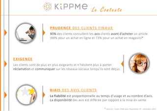 PRUDENCE DES CLIENTS FINAUX
80% des clients consultent les avis clients avant d’acheter un article.
(88% pour un achat en ligne et 73% pour un achat en magasin)*
BIAIS DES AVIS CLIENTS
La fiabilité est proportionnelle au temps d’usage et au nombre d’avis.
La disponibilité des avis est différée par rapport à la mise en vente.
EXIGENCE
Les clients sont de plus en plus exigeants et n’hésitent plus à porter
réclamation et communiquer sur les réseaux sociaux lorsqu’ils sont déçus.
* Sources : Etude IPSOS pour Reputation VP - Décembre 2014
Le Contexte
 