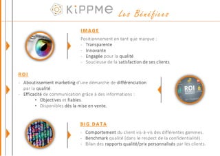 IMAGE
Positionnement en tant que marque :
- Transparente
- Innovante
- Engagée pour la qualité
- Soucieuse de la satisfaction de ses clients
ROI
- Aboutissement marketing d’une démarche de différenciation
par la qualité.
- Efficacité de communication grâce à des informations :
• Objectives et fiables.
• Disponibles dès la mise en vente.
BIG DATA
- Comportement du client vis-à-vis des différentes gammes.
- Benchmark qualité (dans le respect de la confidentialité).
- Bilan des rapports qualité/prix personnalisés par les clients.
Les Bénéfices
 