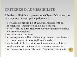 CRITÈRES D’ADMISSIBILITÉ
Afin d’être éligible au programme Objectif Carrière, les
participants doivent principalement :
 être âgés de moins de 30 ans (inclusivement) au
moment de l’inscription ou de la sélection;
 être titulaire d’un diplôme d’études postsecondaires
ou professionnelles;
 ne pas être aux études;
 être citoyen canadien, résident permanent ou s’être vu
accorder le statut de réfugié au Canada;
 avoir le droit de travailler conformément aux lois et
règlements provinciaux et territoriaux pertinents;
 ne pas recevoir de prestations d’assurance-emploi (a.-e.).
 