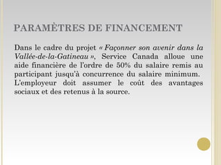 PARAMÈTRES DE FINANCEMENT
Dans le cadre du projet « Façonner son avenir dans la
Vallée-de-la-Gatineau », Service Canada alloue une
aide financière de l’ordre de 50% du salaire remis au
participant jusqu’à concurrence du salaire minimum.
L’employeur doit assumer le coût des avantages
sociaux et des retenus à la source.
 
