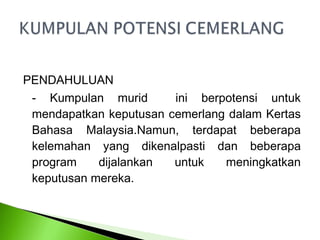 PENDAHULUAN
 - Kumpulan murid       ini berpotensi untuk
 mendapatkan keputusan cemerlang dalam Kertas
 Bahasa Malaysia.Namun, terdapat beberapa
 kelemahan yang dikenalpasti dan beberapa
 program    dijalankan  untuk   meningkatkan
 keputusan mereka.
 