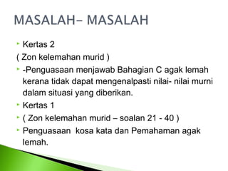  Kertas 2
( Zon kelemahan murid )
 -Penguasaan menjawab Bahagian C agak lemah

  kerana tidak dapat mengenalpasti nilai- nilai murni
  dalam situasi yang diberikan.
 Kertas 1

 ( Zon kelemahan murid – soalan 21 - 40 )

 Penguasaan kosa kata dan Pemahaman agak

  lemah.
 