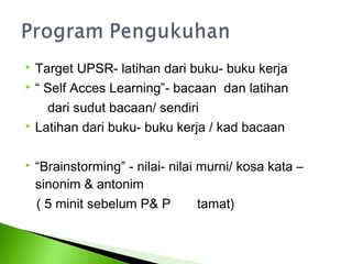  Target UPSR- latihan dari buku- buku kerja
 “ Self Acces Learning”- bacaan dan latihan

    dari sudut bacaan/ sendiri
 Latihan dari buku- buku kerja / kad bacaan



   “Brainstorming” - nilai- nilai murni/ kosa kata –
    sinonim & antonim
    ( 5 minit sebelum P& P         tamat)
 