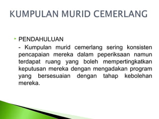    PENDAHULUAN
    - Kumpulan murid cemerlang sering konsisten
    pencapaian mereka dalam peperiksaan namun
    terdapat ruang yang boleh mempertingkatkan
    keputusan mereka dengan mengadakan program
    yang bersesuaian dengan tahap kebolehan
    mereka.
 