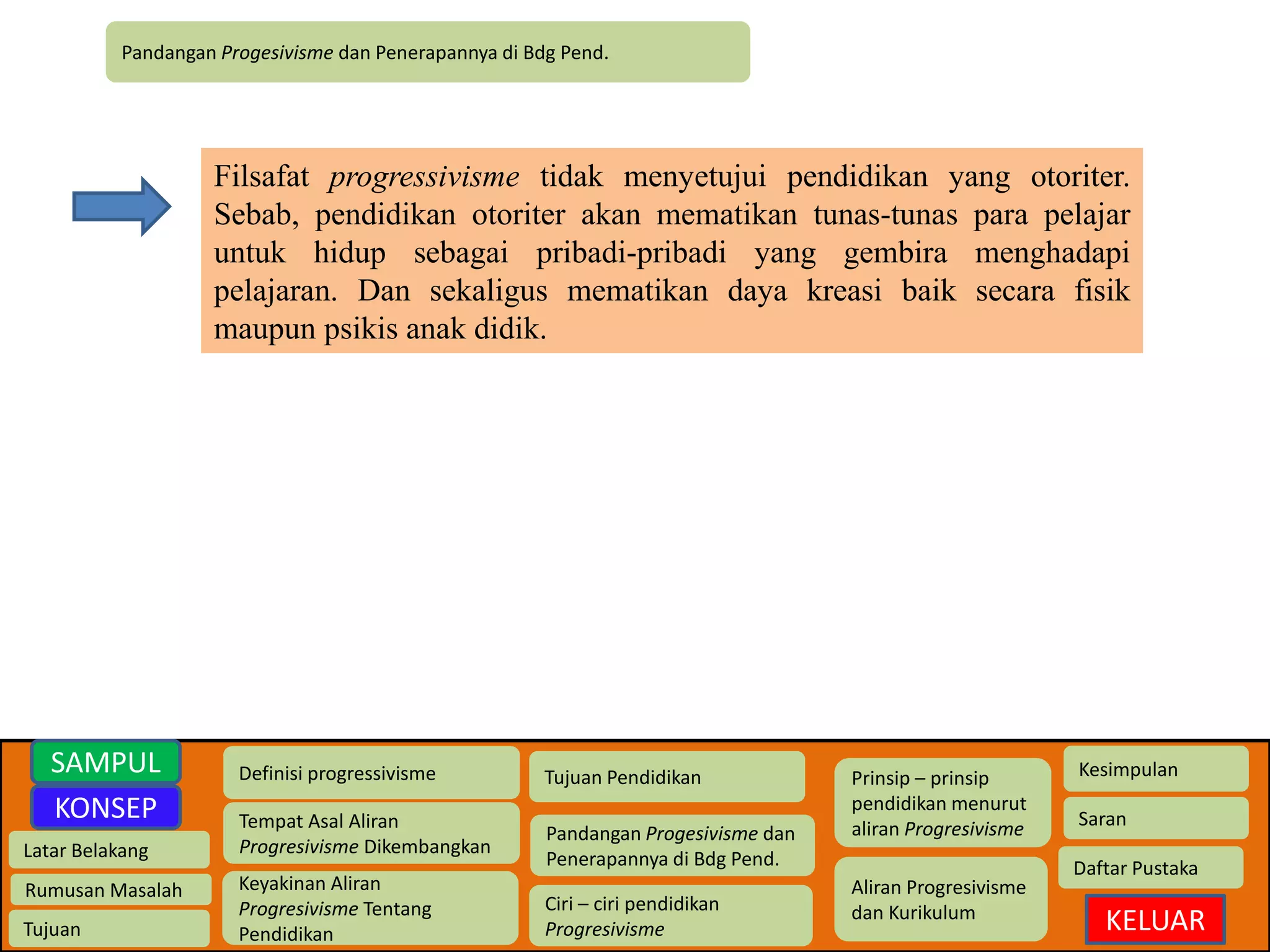 Pandangan Progesivisme dan Penerapannya di Bdg Pend. 
Latar Belakang 
Rumusan Masalah 
Tujuan 
Definisi progressivisme 
Tempat Asal Aliran 
Progresivisme Dikembangkan 
Keyakinan Aliran 
Progresivisme Tentang 
Pendidikan 
Tujuan Pendidikan 
Pandangan Progesivisme dan 
Penerapannya di Bdg Pend. 
Ciri – ciri pendidikan 
Progresivisme 
Prinsip – prinsip 
pendidikan menurut 
aliran Progresivisme 
Aliran Progresivisme 
dan Kurikulum 
Kesimpulan 
Saran 
Daftar Pustaka 
KELUAR 
SAMPUL 
KONSEP 
Filsafat progressivisme tidak menyetujui pendidikan yang otoriter. 
Sebab, pendidikan otoriter akan mematikan tunas-tunas para pelajar 
untuk hidup sebagai pribadi-pribadi yang gembira menghadapi 
pelajaran. Dan sekaligus mematikan daya kreasi baik secara fisik 
maupun psikis anak didik. 
 