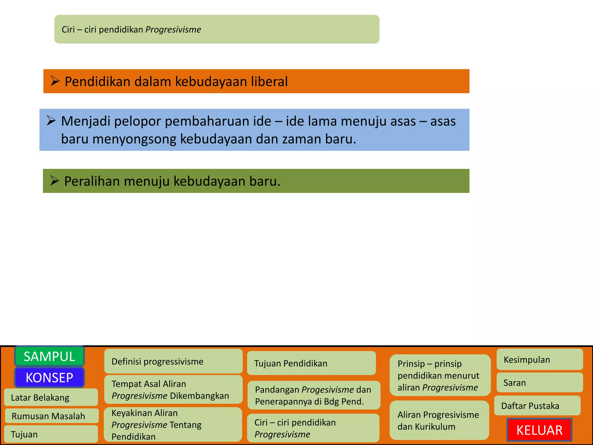Ciri – ciri pendidikan Progresivisme 
 Pendidikan dalam kebudayaan liberal 
 Menjadi pelopor pembaharuan ide – ide lama menuju asas – asas 
baru menyongsong kebudayaan dan zaman baru. 
 Peralihan menuju kebudayaan baru. 
Latar Belakang 
Rumusan Masalah 
Tujuan 
Definisi progressivisme 
Tempat Asal Aliran 
Progresivisme Dikembangkan 
Keyakinan Aliran 
Progresivisme Tentang 
Pendidikan 
Tujuan Pendidikan 
Pandangan Progesivisme dan 
Penerapannya di Bdg Pend. 
Ciri – ciri pendidikan 
Progresivisme 
Prinsip – prinsip 
pendidikan menurut 
aliran Progresivisme 
Aliran Progresivisme 
dan Kurikulum 
Kesimpulan 
Saran 
Daftar Pustaka 
KELUAR 
SAMPUL 
KONSEP 
 