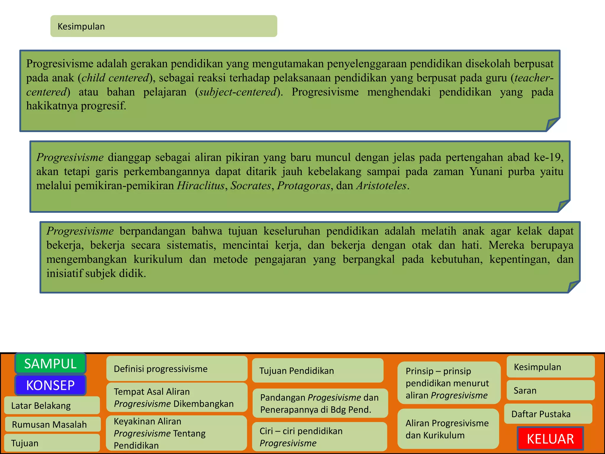 Kesimpulan 
Progresivisme adalah gerakan pendidikan yang mengutamakan penyelenggaraan pendidikan disekolah berpusat 
pada anak (child centered), sebagai reaksi terhadap pelaksanaan pendidikan yang berpusat pada guru (teacher-centered) 
Latar Belakang 
Rumusan Masalah 
Tujuan 
Definisi progressivisme 
Tempat Asal Aliran 
Progresivisme Dikembangkan 
Keyakinan Aliran 
Progresivisme Tentang 
Pendidikan 
Tujuan Pendidikan 
Pandangan Progesivisme dan 
Penerapannya di Bdg Pend. 
Ciri – ciri pendidikan 
Progresivisme 
Prinsip – prinsip 
pendidikan menurut 
aliran Progresivisme 
Aliran Progresivisme 
dan Kurikulum 
Kesimpulan 
Saran 
Daftar Pustaka 
KELUAR 
SAMPUL 
KONSEP 
atau bahan pelajaran (subject-centered). Progresivisme menghendaki pendidikan yang pada 
hakikatnya progresif. 
Progresivisme dianggap sebagai aliran pikiran yang baru muncul dengan jelas pada pertengahan abad ke-19, 
akan tetapi garis perkembangannya dapat ditarik jauh kebelakang sampai pada zaman Yunani purba yaitu 
melalui pemikiran-pemikiran Hiraclitus, Socrates, Protagoras, dan Aristoteles. 
Progresivisme berpandangan bahwa tujuan keseluruhan pendidikan adalah melatih anak agar kelak dapat 
bekerja, bekerja secara sistematis, mencintai kerja, dan bekerja dengan otak dan hati. Mereka berupaya 
mengembangkan kurikulum dan metode pengajaran yang berpangkal pada kebutuhan, kepentingan, dan 
inisiatif subjek didik. 
 