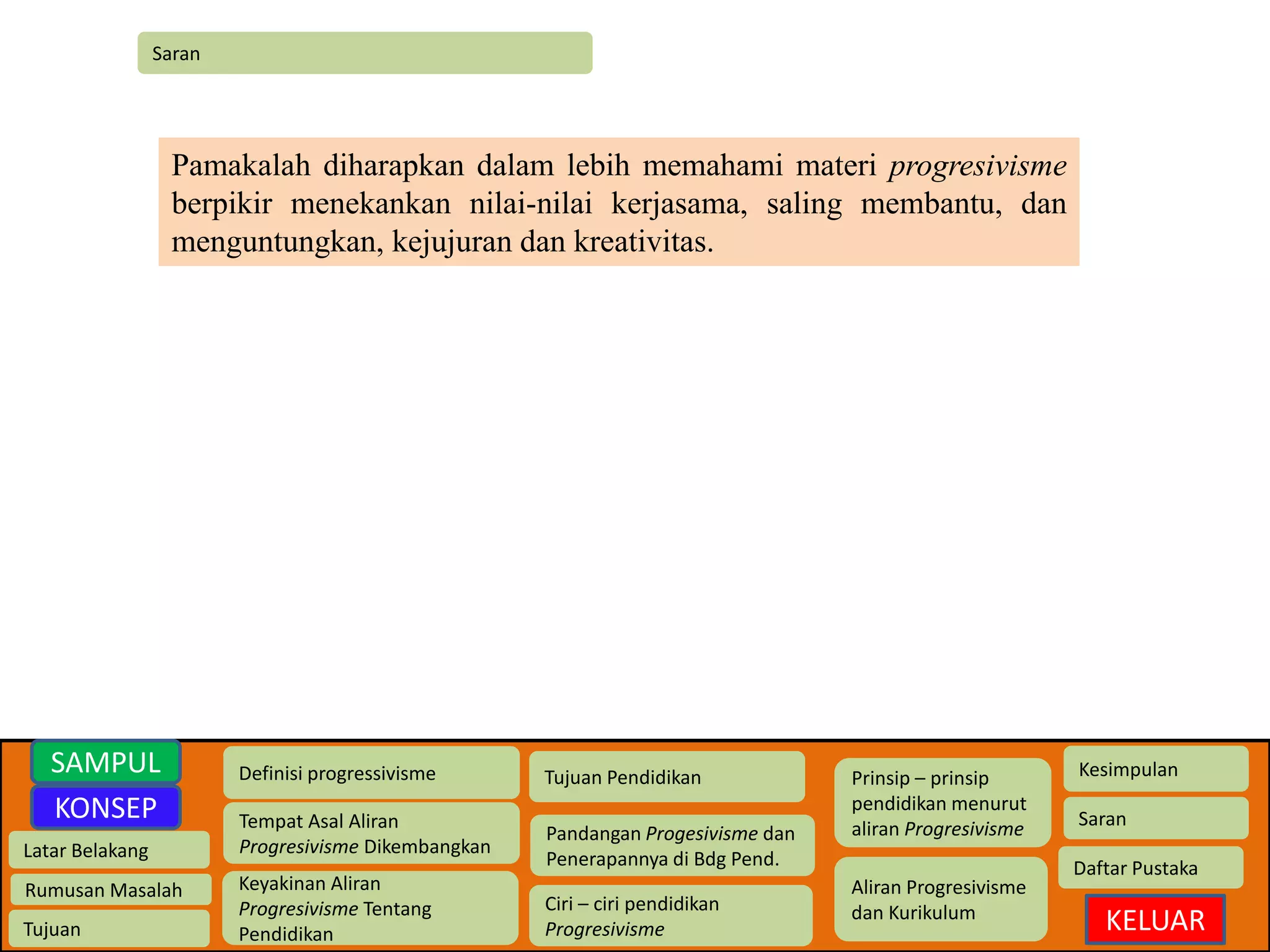 Saran 
Latar Belakang 
Rumusan Masalah 
Tujuan 
Definisi progressivisme 
Tempat Asal Aliran 
Progresivisme Dikembangkan 
Keyakinan Aliran 
Progresivisme Tentang 
Pendidikan 
Tujuan Pendidikan 
Pandangan Progesivisme dan 
Penerapannya di Bdg Pend. 
Ciri – ciri pendidikan 
Progresivisme 
Prinsip – prinsip 
pendidikan menurut 
aliran Progresivisme 
Aliran Progresivisme 
dan Kurikulum 
Kesimpulan 
Saran 
Daftar Pustaka 
KELUAR 
SAMPUL 
KONSEP 
Pamakalah diharapkan dalam lebih memahami materi progresivisme 
berpikir menekankan nilai-nilai kerjasama, saling membantu, dan 
menguntungkan, kejujuran dan kreativitas. 
 
