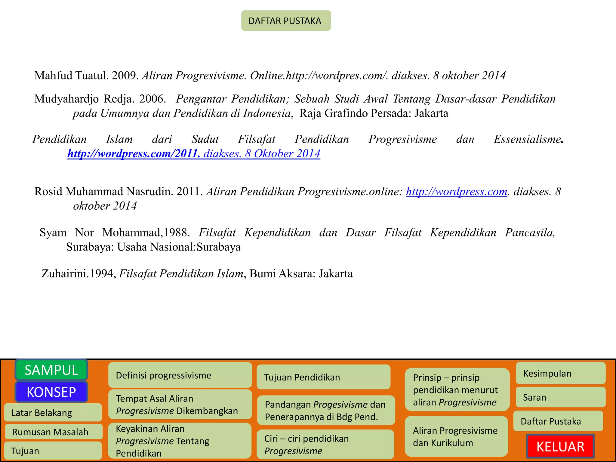 Latar Belakang 
Rumusan Masalah 
Tujuan 
Definisi progressivisme 
Tempat Asal Aliran 
Progresivisme Dikembangkan 
Keyakinan Aliran 
Progresivisme Tentang 
Pendidikan 
Tujuan Pendidikan 
Pandangan Progesivisme dan 
Penerapannya di Bdg Pend. 
Ciri – ciri pendidikan 
Progresivisme 
Prinsip – prinsip 
pendidikan menurut 
aliran Progresivisme 
Aliran Progresivisme 
dan Kurikulum 
Kesimpulan 
Saran 
Daftar Pustaka 
KELUAR 
SAMPUL 
KONSEP 
DAFTAR PUSTAKA 
Mahfud Tuatul. 2009. Aliran Progresivisme. Online.http://wordpres.com/. diakses. 8 oktober 2014 
Mudyahardjo Redja. 2006. Pengantar Pendidikan; Sebuah Studi Awal Tentang Dasar-dasar Pendidikan 
pada Umumnya dan Pendidikan di Indonesia, Raja Grafindo Persada: Jakarta 
Pendidikan Islam dari Sudut Filsafat Pendidikan Progresivisme dan Essensialisme. 
http://wordpress.com/2011. diakses. 8 Oktober 2014 
Rosid Muhammad Nasrudin. 2011. Aliran Pendidikan Progresivisme.online: http://wordpress.com. diakses. 8 
oktober 2014 
Syam Nor Mohammad,1988. Filsafat Kependidikan dan Dasar Filsafat Kependidikan Pancasila, 
Surabaya: Usaha Nasional:Surabaya 
Zuhairini.1994, Filsafat Pendidikan Islam, Bumi Aksara: Jakarta 
 