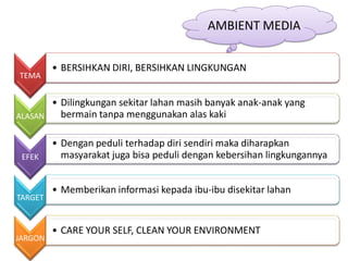 AMBIENT MEDIA


         • BERSIHKAN DIRI, BERSIHKAN LINGKUNGAN
TEMA


       • Dilingkungan sekitar lahan masih banyak anak-anak yang
ALASAN   bermain tanpa menggunakan alas kaki

         • Dengan peduli terhadap diri sendiri maka diharapkan
 EFEK      masyarakat juga bisa peduli dengan kebersihan lingkungannya


         • Memberikan informasi kepada ibu-ibu disekitar lahan
TARGET


         • CARE YOUR SELF, CLEAN YOUR ENVIRONMENT
JARGON
 