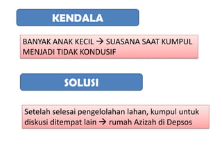 KENDALA

BANYAK ANAK KECIL  SUASANA SAAT KUMPUL
MENJADI TIDAK KONDUSIF


          SOLUSI

Setelah selesai pengelolahan lahan, kumpul untuk
diskusi ditempat lain  rumah Azizah di Depsos
 
