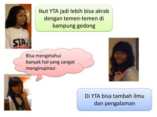 Ikut YTA jadi lebih bisa akrab
       dengan temen-temen di
           kampung gedong



Bisa mengetahui
banyak hal yang sangat
menginspirasi




                         Di YTA bisa tambah ilmu
                             dan pengalaman
 