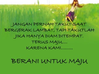 JANGAN PERNAH TAKUT SAAT
BERGERAK LAMBAT, TAPI TAKUTLAH
    JIKA HANYA DIAM DITEMPAT.
           TERUS MAJU….
         KARENA KAMI………

  BERANI UNTUK MAJU
 