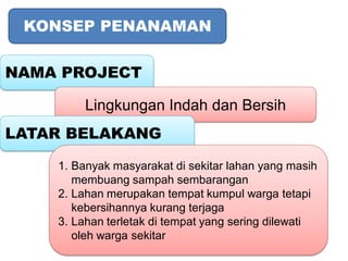 KONSEP PENANAMAN


NAMA PROJECT

        Lingkungan Indah dan Bersih
LATAR BELAKANG

    1. Banyak masyarakat di sekitar lahan yang masih
       membuang sampah sembarangan
    2. Lahan merupakan tempat kumpul warga tetapi
       kebersihannya kurang terjaga
    3. Lahan terletak di tempat yang sering dilewati
       oleh warga sekitar
 