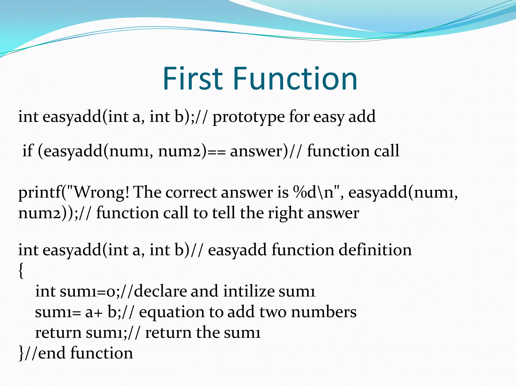 First Functioninteasyadd(int a, int b);// prototype for easy add if (easyadd(num1, num2)== answer)// function callprintf("Wrong! The correct answer is %d\n", easyadd(num1, num2));// function call to tell the right answerinteasyadd(int a, int b)// easyadd function definition{int sum1=0;//declare and intilize sum1    sum1= a+ b;// equation to add two numbers    return sum1;// return the sum1}//end function