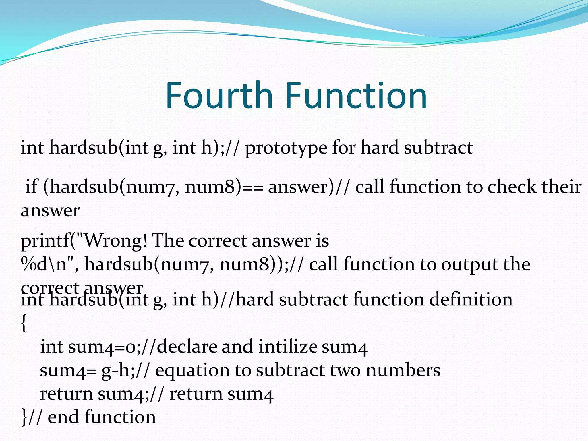 Fourth Functioninthardsub(int g, int h);// prototype for hard subtract if (hardsub(num7, num8)== answer)// call function to check their answer printf("Wrong! The correct answer is %d\n", hardsub(num7, num8));// call function to output the correct answer inthardsub(int g, int h)//hard subtract function definition{int sum4=0;//declare and intilize sum4    sum4= g-h;// equation to subtract two numbers    return sum4;// return sum4}// end function