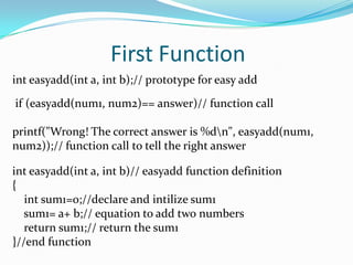First Functioninteasyadd(int a, int b);// prototype for easy add if (easyadd(num1, num2)== answer)// function callprintf("Wrong! The correct answer is %d\n", easyadd(num1, num2));// function call to tell the right answerinteasyadd(int a, int b)// easyadd function definition{int sum1=0;//declare and intilize sum1    sum1= a+ b;// equation to add two numbers    return sum1;// return the sum1}//end function