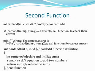 Second Functioninthardadd(int c, int d);// prototype for hard add if (hardadd(num3, num4)== answer)// call function  to check their answerprintf("Wrong! The correct answer is %d\n", hardadd(num3, num4));// call function for correct answerinthardadd(int c, int d )// hardadd function definition{int sum2=0;//declare and intilize sum2    sum2= c+ d;// equation to add two numbers    return sum2;// return the sum2}// end function
