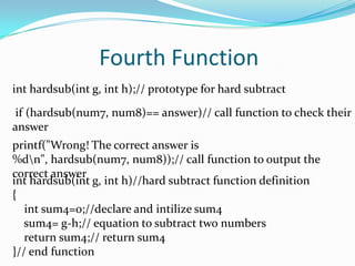 Fourth Functioninthardsub(int g, int h);// prototype for hard subtract if (hardsub(num7, num8)== answer)// call function to check their answer printf("Wrong! The correct answer is %d\n", hardsub(num7, num8));// call function to output the correct answer inthardsub(int g, int h)//hard subtract function definition{int sum4=0;//declare and intilize sum4    sum4= g-h;// equation to subtract two numbers    return sum4;// return sum4}// end function