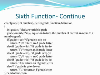 Sixth Function- Continuechar lgrade(int number)//letter grade function definition{int grade;// declare variable grade    grade=number*10;// equation to turn the number of correct answers to a number grade    if(grade>=90)//if grade is 100-90        return 'A';// return an A grade letter    else if (grade>=80)// if grade is 89-80        return 'B';// return an B grade letter    else if (grade>=70)// if grade is 79-70        return 'C';// return an C grade letter    else if (grade>=60)// if grade is 69-60        return 'D';// return an D grade letter    else// if grade is 59 or lower        return 'F';// return an F grade letter}// end of function