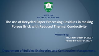 The use of Recycled Paper Processing Residues in making
Porous Brick with Reduced Thermal Conductivity
Presented by:
Md. Sharif Uddin-1423037
Faiyad-Bin-Afzal-1423024
Department of Building Engineering and Construction Management.
BECM 3200
PROJECT AND SEMINAR
 