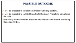 POSSIBLE OUTCOME
I will be expected to isolate Phosphate Solubilizing Bacteria.
I will be expected to isolate Heavy Metal Resistant Phosphate Solubilizing
Bacteria.
Evaluating the Heavy Metal Resistant Bacteria for Plant Growth Promoting
Bacteria activities.
 
