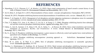 REFERENCES
 Akpambang, V. O. E., Ebuzeme, G. C., & Akinola, J. O. (2022). Heavy metal contamination of topsoil around a cement factory–A case
study of Obajana Cement Plc. Environmental Pollutants and Bioavailability, 34(1), 12-20.
 Ali, H., Khan, E., & Sajad, M. A. (2013). Phytoremediation of heavy metals—concepts and applications. Chemosphere, 91(7), 869-881.
 Ahemad, M. (2015). Phosphate-solubilizing bacteria-assisted phytoremediation of metalliferous soils: a review. 3 Biotech, 5(2), 111-121.
 Balemi, T., & Negisho, K. (2012). Management of soil phosphorus and plant adaptation mechanisms to phosphorus stress for sustainable
crop production: a review. Journal of soil science and plant nutrition, 12(3), 547-562.
 Chen, Y. P., Rekha, P. D., Arun, A. B., Shen, F. T., Lai, W. A., & Young, C. C. (2006). Phosphate solubilizing bacteria from subtropical
soil and their tricalcium phosphate solubilizing abilities. Applied soil ecology, 34(1), 33-41.
 Fakhar, A., Gul, B., Gurmani, A. R., Khan, S. M., Ali, S., Sultan, T., ... & Rizwan, M. (2022). Heavy metal remediation and resistance
mechanism of Aeromonas, Bacillus, and Pseudomonas: A review. Critical Reviews in Environmental Science and
Technology, 52(11), 1868-1914.
 Hu, X., & Chen, H. Phosphorus solubilizing microorganism: a green measure to effectively control and regulate heavy metal pollution in
agricultural soils. Frontiers in Microbiology, 14, 1193670.
 Kalayu, G. (2019). Phosphate solubilizing microorganisms: promising approach as biofertilizers. International Journal of
Agronomy, 2019, 1-7.
 Khan, M. S., Zaidi, A., & Wani, P. A. (2009). Role of phosphate solubilizing microorganisms in sustainable agriculture-a
review. Sustainable agriculture, 551-570.
 Marzban, A., Ebrahimipour, G., Karkhane, M., & Teymouri, M. (2016). Metal resistant and phosphate solubilizing bacterium improves
maize (Zea mays) growth and mitigates metal accumulation in plant. Biocatalysis and Agricultural Biotechnology, 8, 13-17.
 