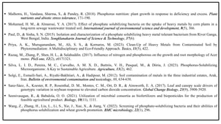  Malhotra, H., Vandana, Sharma, S., & Pandey, R. (2018). Phosphorus nutrition: plant growth in response to deficiency and excess. Plant
nutrients and abiotic stress tolerance, 171-190.
 Mohamed, H. M., & Almaroai, Y. A. (2017). Effect of phosphate solubilizing bacteria on the uptake of heavy metals by corn plants in a
long-term sewage wastewater treated soil. International journal of environmental science and development, 8(5), 366.
 Paul, D., & Sinha, S. N. (2015). Isolation and characterization of a phosphate solubilizing heavy metal tolerant bacterium from River Ganga,
West Bengal, India. Songklanakarin Journal of Science & Technology, 37(6).
 Priya, A. K., Muruganandam, M., Ali, S. S., & Kornaros, M. (2023). Clean-Up of Heavy Metals from Contaminated Soil by
Phytoremediation: A Multidisciplinary and Eco-Friendly Approach. Toxics, 11(5), 422.
 Razaq, M., Zhang, P., Shen, H. L., & Salahuddin. (2017). Influence of nitrogen and phosphorous on the growth and root morphology of Acer
mono. PloS one, 12(2), e0171321.
 Silva, L. I. D., Pereira, M. C., Carvalho, A. M. X. D., Buttrós, V. H., Pasqual, M., & Dória, J. (2023). Phosphorus-Solubilizing
Microorganisms: A Key to Sustainable Agriculture. Agriculture, 13(2), 462.
 Solgi, E., Esmaili-Sari, A., Riyahi-Bakhtiari, A., & Hadipour, M. (2012). Soil contamination of metals in the three industrial estates, Arak,
Iran. Bulletin of environmental contamination and toxicology, 88, 634-638.
 Sanz‐Sáez, Á., Koester, R. P., Rosenthal, D. M., Montes, C. M., Ort, D. R., & Ainsworth, E. A. (2017). Leaf and canopy scale drivers of
genotypic variation in soybean response to elevated carbon dioxide concentration. Global Change Biology, 23(9), 3908-3920.
 Seenivasagan, R., & Babalola, O. O. (2021). Utilization of microbial consortia as biofertilizers and biopesticides for the production of
feasible agricultural product. Biology, 10(11), 1111.
 Wang, Z., Zhang, H., Liu, L., Li, S., Xie, J., Xue, X., & Jiang, Y. (2022). Screening of phosphate-solubilizing bacteria and their abilities of
phosphorus solubilization and wheat growth promotion. BMC microbiology, 22(1), 296.
 