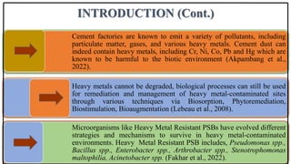 INTRODUCTION (Cont.)
Cement factories are known to emit a variety of pollutants, including
particulate matter, gases, and various heavy metals. Cement dust can
indeed contain heavy metals, including Cr, Ni, Co, Pb and Hg which are
known to be harmful to the biotic environment (Akpambang et al.,
2022).
Heavy metals cannot be degraded, biological processes can still be used
for remediation and management of heavy metal-contaminated sites
through various techniques via Biosorption, Phytoremediation,
Biostimulation, Bioaugmentation (Lebeau et al., 2008).
Microorganisms like Heavy Metal Resistant PSBs have evolved different
strategies and mechanisms to survive in heavy metal-contaminated
environments. Heavy Metal Resistant PSB includes, Pseudomonas spp.,
Bacillus spp., Enterobacter spp., Arthrobacter spp., Stenotrophomonas
maltophilia, Acinetobacter spp. (Fakhar et al., 2022).
 