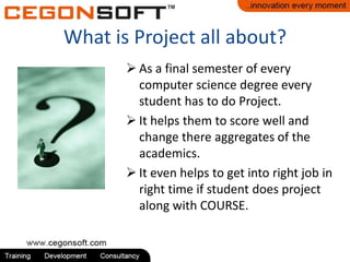 What is Project all about?
 As a final semester of every
computer science degree every
student has to do Project.
 It helps them to score well and
change there aggregates of the
academics.
 It even helps to get into right job in
right time if student does project
along with COURSE.

 