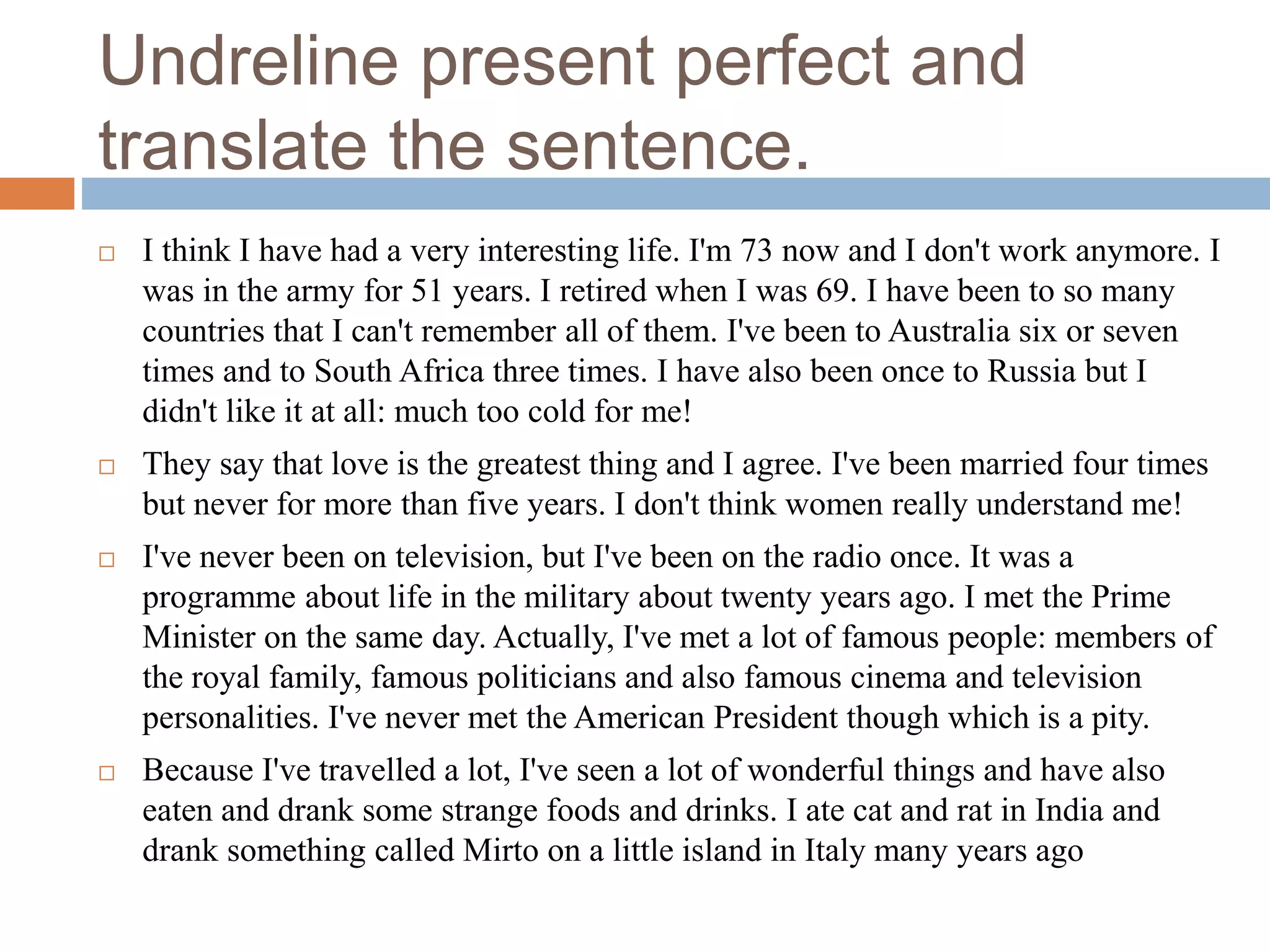 Undreline present perfect and
translate the sentence.
 I think I have had a very interesting life. I'm 73 now and I don't work anymore. I
was in the army for 51 years. I retired when I was 69. I have been to so many
countries that I can't remember all of them. I've been to Australia six or seven
times and to South Africa three times. I have also been once to Russia but I
didn't like it at all: much too cold for me!
 They say that love is the greatest thing and I agree. I've been married four times
but never for more than five years. I don't think women really understand me!
 I've never been on television, but I've been on the radio once. It was a
programme about life in the military about twenty years ago. I met the Prime
Minister on the same day. Actually, I've met a lot of famous people: members of
the royal family, famous politicians and also famous cinema and television
personalities. I've never met the American President though which is a pity.
 Because I've travelled a lot, I've seen a lot of wonderful things and have also
eaten and drank some strange foods and drinks. I ate cat and rat in India and
drank something called Mirto on a little island in Italy many years ago
 