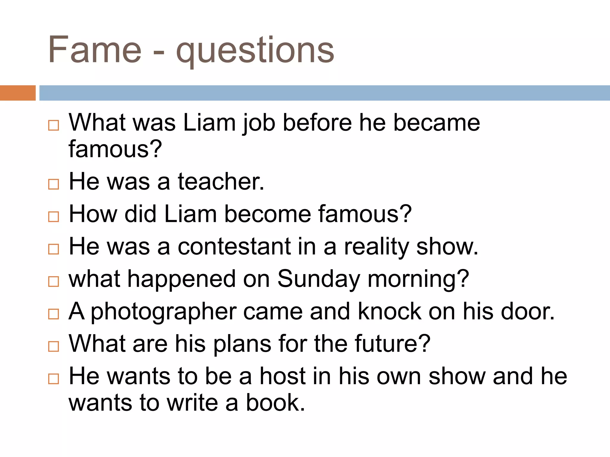 Fame - questions
 What was Liam job before he became
famous?
 He was a teacher.
 How did Liam become famous?
 He was a contestant in a reality show.
 what happened on Sunday morning?
 A photographer came and knock on his door.
 What are his plans for the future?
 He wants to be a host in his own show and he
wants to write a book.
 